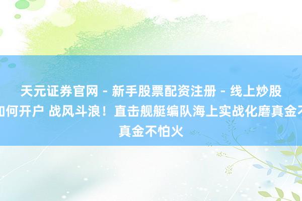 天元证券官网 - 新手股票配资注册 - 线上炒股杠杆如何开户 战风斗浪！直击舰艇编队海上实战化磨真金不怕火