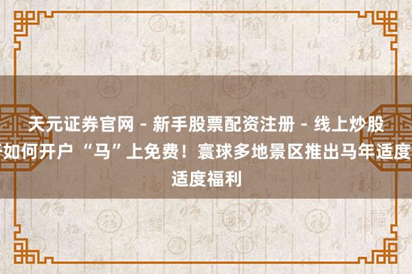 天元证券官网 - 新手股票配资注册 - 线上炒股杠杆如何开户 “马”上免费！寰球多地景区推出马年适度福利