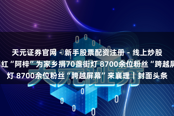 天元证券官网 - 新手股票配资注册 - 线上炒股杠杆如何开户 暖心！网红“阿梓”为家乡捐70盏街灯 8700余位粉丝“跨越屏幕”来襄理｜封面头条