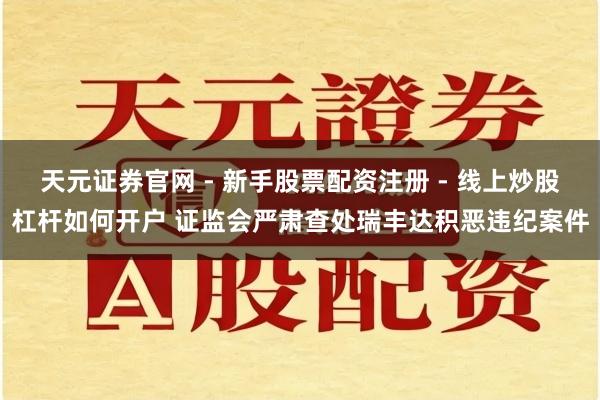 天元证券官网 - 新手股票配资注册 - 线上炒股杠杆如何开户 证监会严肃查处瑞丰达积恶违纪案件