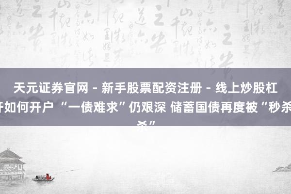天元证券官网 - 新手股票配资注册 - 线上炒股杠杆如何开户 “一债难求”仍艰深 储蓄国债再度被“秒杀”