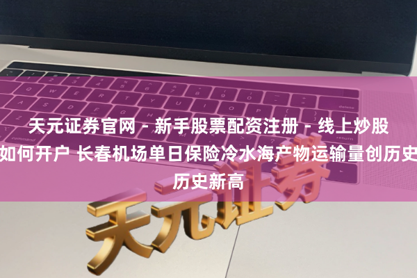 天元证券官网 - 新手股票配资注册 - 线上炒股杠杆如何开户 长春机场单日保险冷水海产物运输量创历史新高