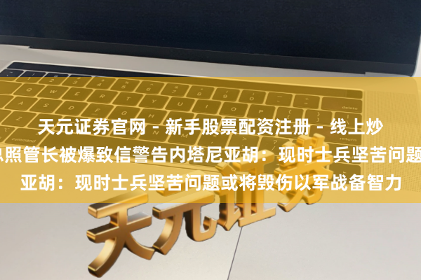 天元证券官网 - 新手股票配资注册 - 线上炒股杠杆如何开户 以军总照管长被爆致信警告内塔尼亚胡：现时士兵坚苦问题或将毁伤以军战备智力