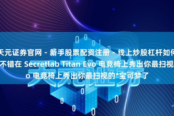 天元证券官网 - 新手股票配资注册 - 线上炒股杠杆如何开户 现时你不错在 Secretlab Titan Evo 电竞椅上秀出你最扫视的*宝可梦了