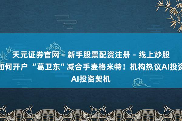 天元证券官网 - 新手股票配资注册 - 线上炒股杠杆如何开户 “葛卫东”减合手麦格米特！机构热议AI投资契机