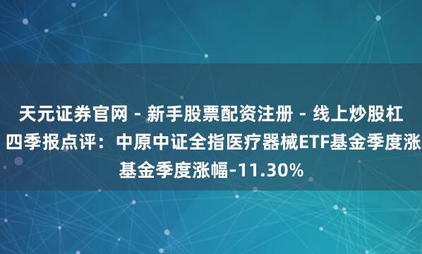 天元证券官网 - 新手股票配资注册 - 线上炒股杠杆如何开户 四季报点评：中原中证全指医疗器械ETF基金季度涨幅-11.30%