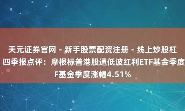 天元证券官网 - 新手股票配资注册 - 线上炒股杠杆如何开户 四季报点评：摩根标普港股通低波红利ETF基金季度涨幅4.51%
