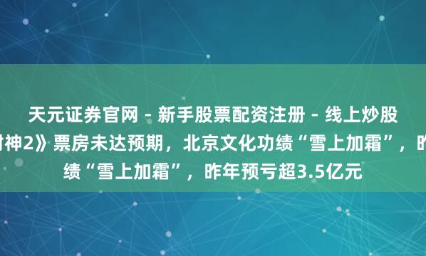 天元证券官网 - 新手股票配资注册 - 线上炒股杠杆如何开户 《封神2》票房未达预期，北京文化功绩“雪上加霜”，昨年预亏超3.5亿元
