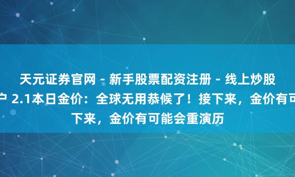 天元证券官网 - 新手股票配资注册 - 线上炒股杠杆如何开户 2.1本日金价：全球无用恭候了！接下来，金价有可能会重演历