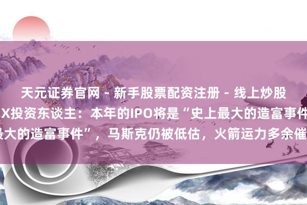 天元证券官网 - 新手股票配资注册 - 线上炒股杠杆如何开户 Space X投资东谈主：本年的IPO将是“史上最大的造富事件”，马斯克仍被低估，火箭运力多余催生天外数据中心