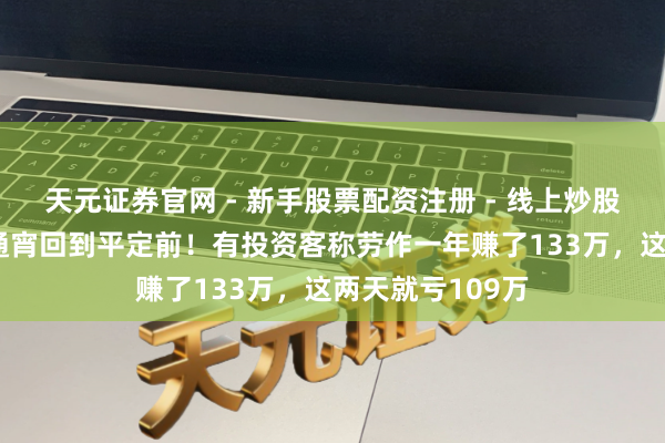天元证券官网 - 新手股票配资注册 - 线上炒股杠杆如何开户 通宵回到平定前！有投资客称劳作一年赚了133万，这两天就亏109万