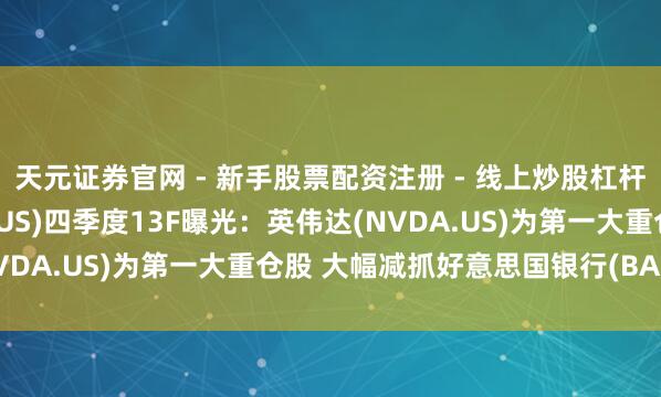 天元证券官网 - 新手股票配资注册 - 线上炒股杠杆如何开户 花旗集团(C.US)四季度13F曝光：英伟达(NVDA.US)为第一大重仓股 大幅减抓好意思国银行(BAC.US)