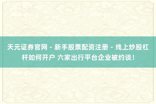天元证券官网 - 新手股票配资注册 - 线上炒股杠杆如何开户 六家出行平台企业被约谈！