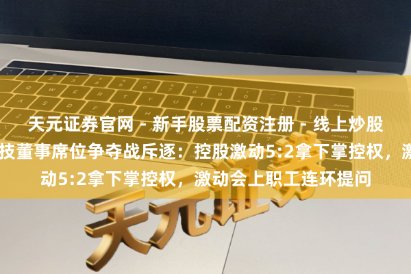 天元证券官网 - 新手股票配资注册 - 线上炒股杠杆如何开户 振芯科技董事席位争夺战斥逐：控股激动5:2拿下掌控权，激动会上职工连环提问