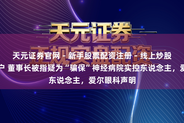 天元证券官网 - 新手股票配资注册 - 线上炒股杠杆如何开户 董事长被指疑为“骗保”神经病院实控东说念主，爱尔眼科声明