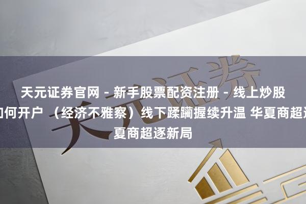 天元证券官网 - 新手股票配资注册 - 线上炒股杠杆如何开户 （经济不雅察）线下蹂躏握续升温 华夏商超逐新局