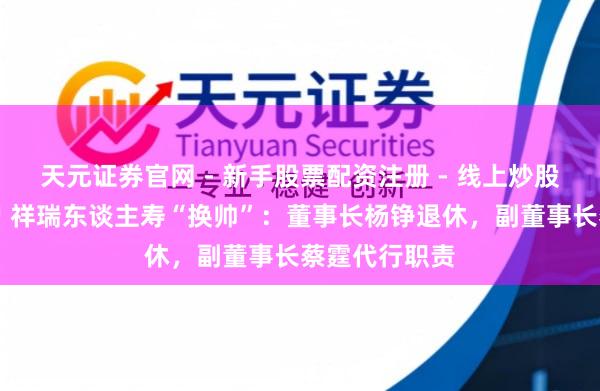天元证券官网 - 新手股票配资注册 - 线上炒股杠杆如何开户 祥瑞东谈主寿“换帅”：董事长杨铮退休，副董事长蔡霆代行职责