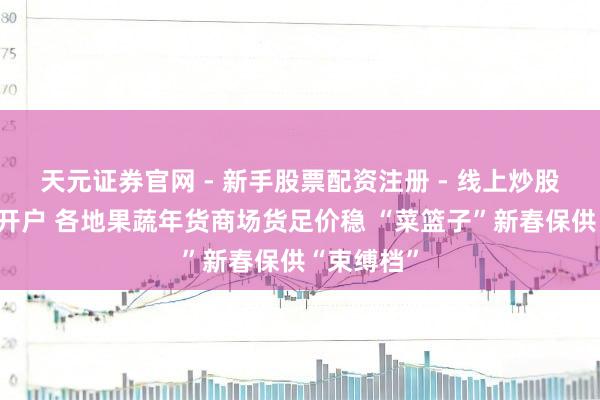 天元证券官网 - 新手股票配资注册 - 线上炒股杠杆如何开户 各地果蔬年货商场货足价稳 “菜篮子”新春保供“束缚档”