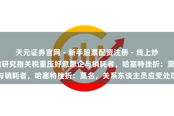 天元证券官网 - 新手股票配资注册 - 线上炒股杠杆如何开户 纽约联储研究指关税重压好意思企与销耗者，哈塞特挫折：莫名，关系东谈主员应受处理
