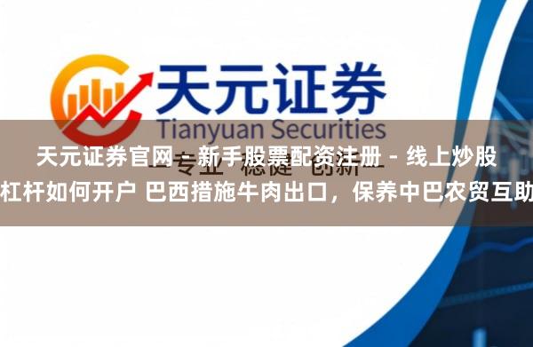 天元证券官网 - 新手股票配资注册 - 线上炒股杠杆如何开户 巴西措施牛肉出口，保养中巴农贸互助