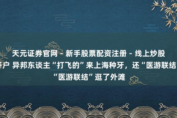 天元证券官网 - 新手股票配资注册 - 线上炒股杠杆如何开户 异邦东谈主“打飞的”来上海种牙，还“医游联结”逛了外滩