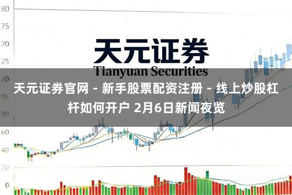 天元证券官网 - 新手股票配资注册 - 线上炒股杠杆如何开户 2月6日新闻夜览