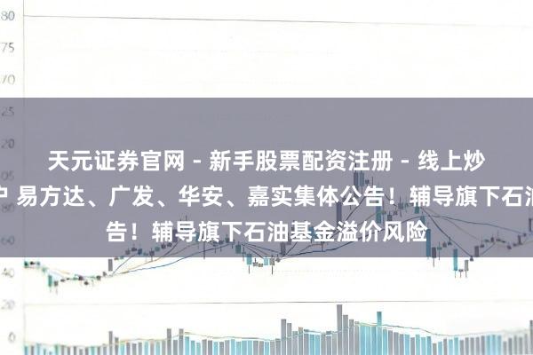 天元证券官网 - 新手股票配资注册 - 线上炒股杠杆如何开户 易方达、广发、华安、嘉实集体公告！辅导旗下石油基金溢价风险