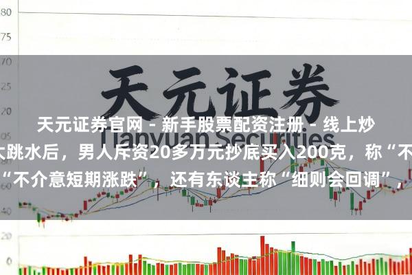 天元证券官网 - 新手股票配资注册 - 线上炒股杠杆如何开户 金价大跳水后，男人斥资20多万元抄底买入200克，称“不介意短期涨跌”，还有东谈主称“细则会回调”，工行、农行、交行公告