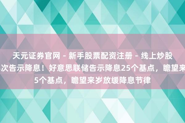 天元证券官网 - 新手股票配资注册 - 线上炒股杠杆如何开户 再次告示降息！好意思联储告示降息25个基点，瞻望来岁放缓降息节律