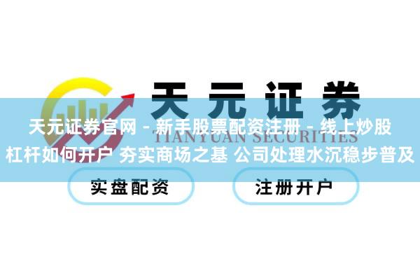 天元证券官网 - 新手股票配资注册 - 线上炒股杠杆如何开户 夯实商场之基 公司处理水沉稳步普及