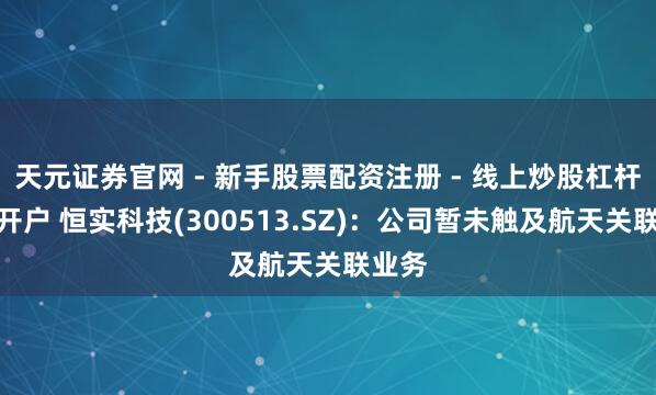 天元证券官网 - 新手股票配资注册 - 线上炒股杠杆如何开户 恒实科技(300513.SZ)：公司暂未触及航天关联业务