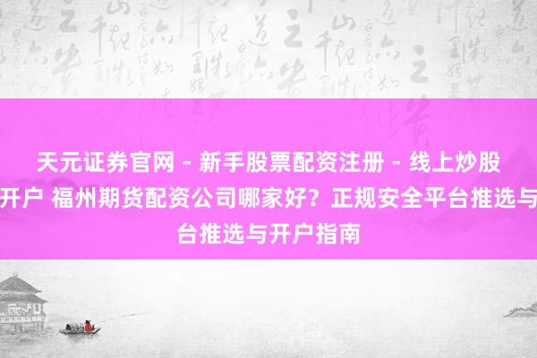天元证券官网 - 新手股票配资注册 - 线上炒股杠杆如何开户 福州期货配资公司哪家好？正规安全平台推选与开户指南