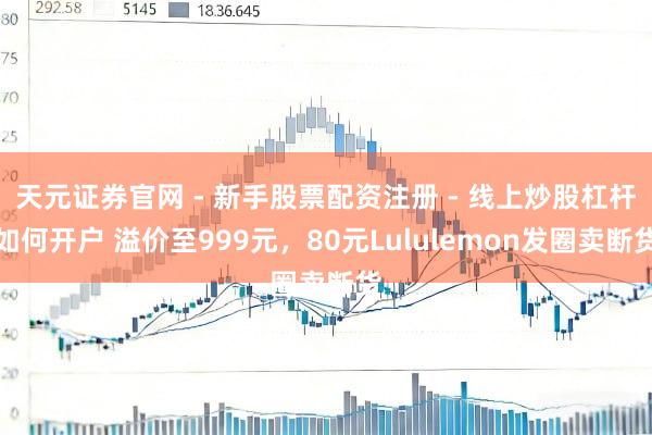 天元证券官网 - 新手股票配资注册 - 线上炒股杠杆如何开户 溢价至999元，80元Lululemon发圈卖断货