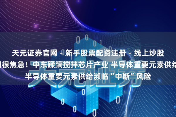 天元证券官网 - 新手股票配资注册 - 线上炒股杠杆如何开户 韩国很焦急！中东蹂躏搅拌芯片产业 半导体重要元素供给濒临“中断”风险