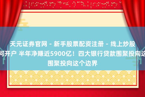天元证券官网 - 新手股票配资注册 - 线上炒股杠杆如何开户 半年净赚近5900亿！四大银行贷款围聚投向这个边界