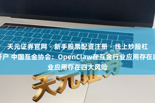 天元证券官网 - 新手股票配资注册 - 线上炒股杠杆如何开户 中国互金协会：OpenClaw在互金行业应用存在四大风险