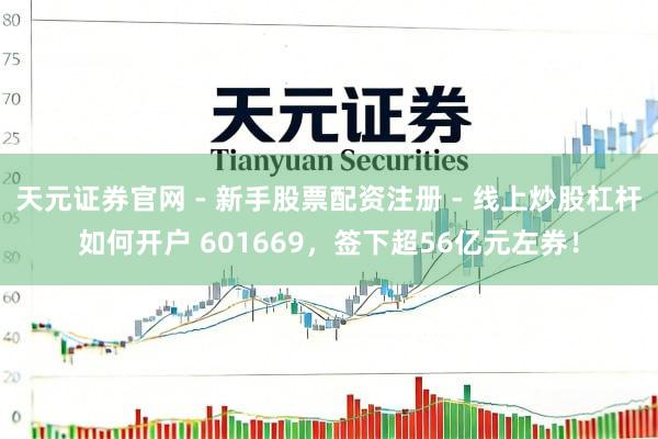 天元证券官网 - 新手股票配资注册 - 线上炒股杠杆如何开户 601669，签下超56亿元左券！