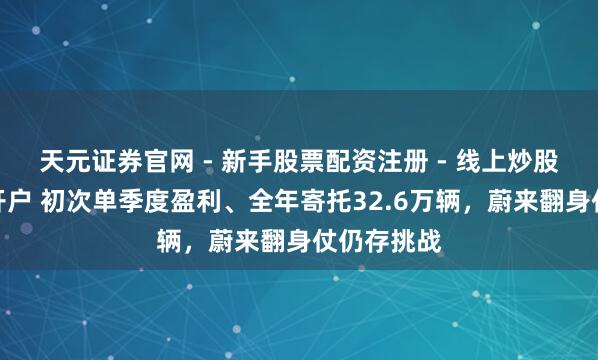 天元证券官网 - 新手股票配资注册 - 线上炒股杠杆如何开户 初次单季度盈利、全年寄托32.6万辆，蔚来翻身仗仍存挑战