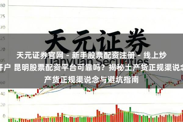 天元证券官网 - 新手股票配资注册 - 线上炒股杠杆如何开户 昆明股票配资平台可靠吗？揭秘土产货正规渠说念与避坑指南