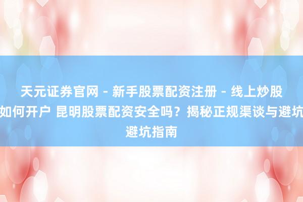 天元证券官网 - 新手股票配资注册 - 线上炒股杠杆如何开户 昆明股票配资安全吗？揭秘正规渠谈与避坑指南