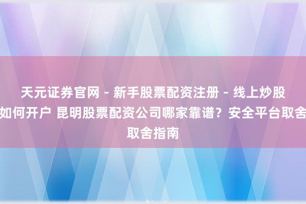 天元证券官网 - 新手股票配资注册 - 线上炒股杠杆如何开户 昆明股票配资公司哪家靠谱？安全平台取舍指南
