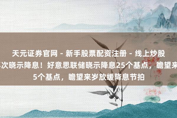 天元证券官网 - 新手股票配资注册 - 线上炒股杠杆如何开户 再次晓示降息！好意思联储晓示降息25个基点，瞻望来岁放缓降息节拍