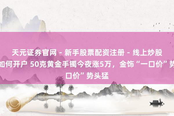 天元证券官网 - 新手股票配资注册 - 线上炒股杠杆如何开户 50克黄金手镯今夜涨5万，金饰“一口价”势头猛