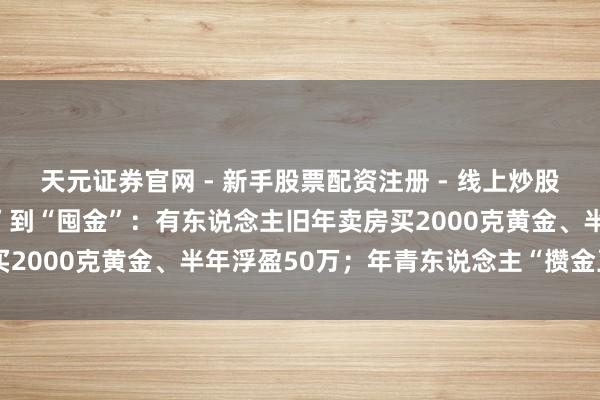 天元证券官网 - 新手股票配资注册 - 线上炒股杠杆如何开户 从“囤房”到“囤金”：有东说念主旧年卖房买2000克黄金、半年浮盈50万；年青东说念主“攒金豆”入场