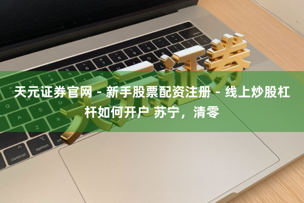 天元证券官网 - 新手股票配资注册 - 线上炒股杠杆如何开户 苏宁，清零