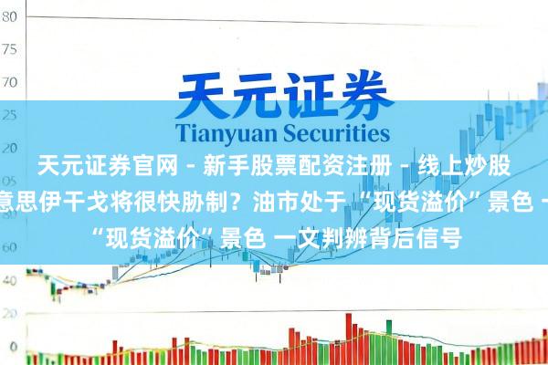 天元证券官网 - 新手股票配资注册 - 线上炒股杠杆如何开户 好意思伊干戈将很快胁制？油市处于 “现货溢价”景色 一文判辨背后信号