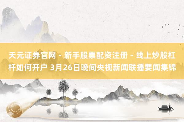 天元证券官网 - 新手股票配资注册 - 线上炒股杠杆如何开户 3月26日晚间央视新闻联播要闻集锦