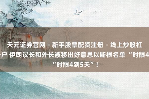 天元证券官网 - 新手股票配资注册 - 线上炒股杠杆如何开户 伊朗议长和外长被移出好意思以断根名单 “时限4到5天”！