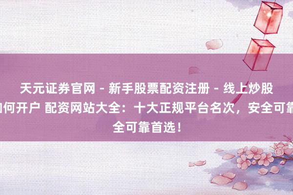 天元证券官网 - 新手股票配资注册 - 线上炒股杠杆如何开户 配资网站大全：十大正规平台名次，安全可靠首选！
