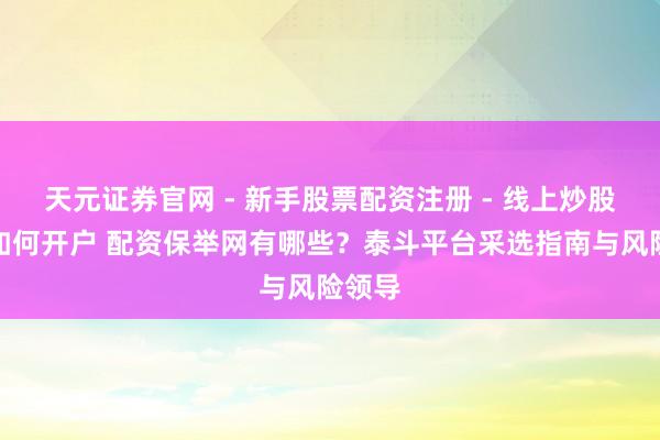 天元证券官网 - 新手股票配资注册 - 线上炒股杠杆如何开户 配资保举网有哪些？泰斗平台采选指南与风险领导
